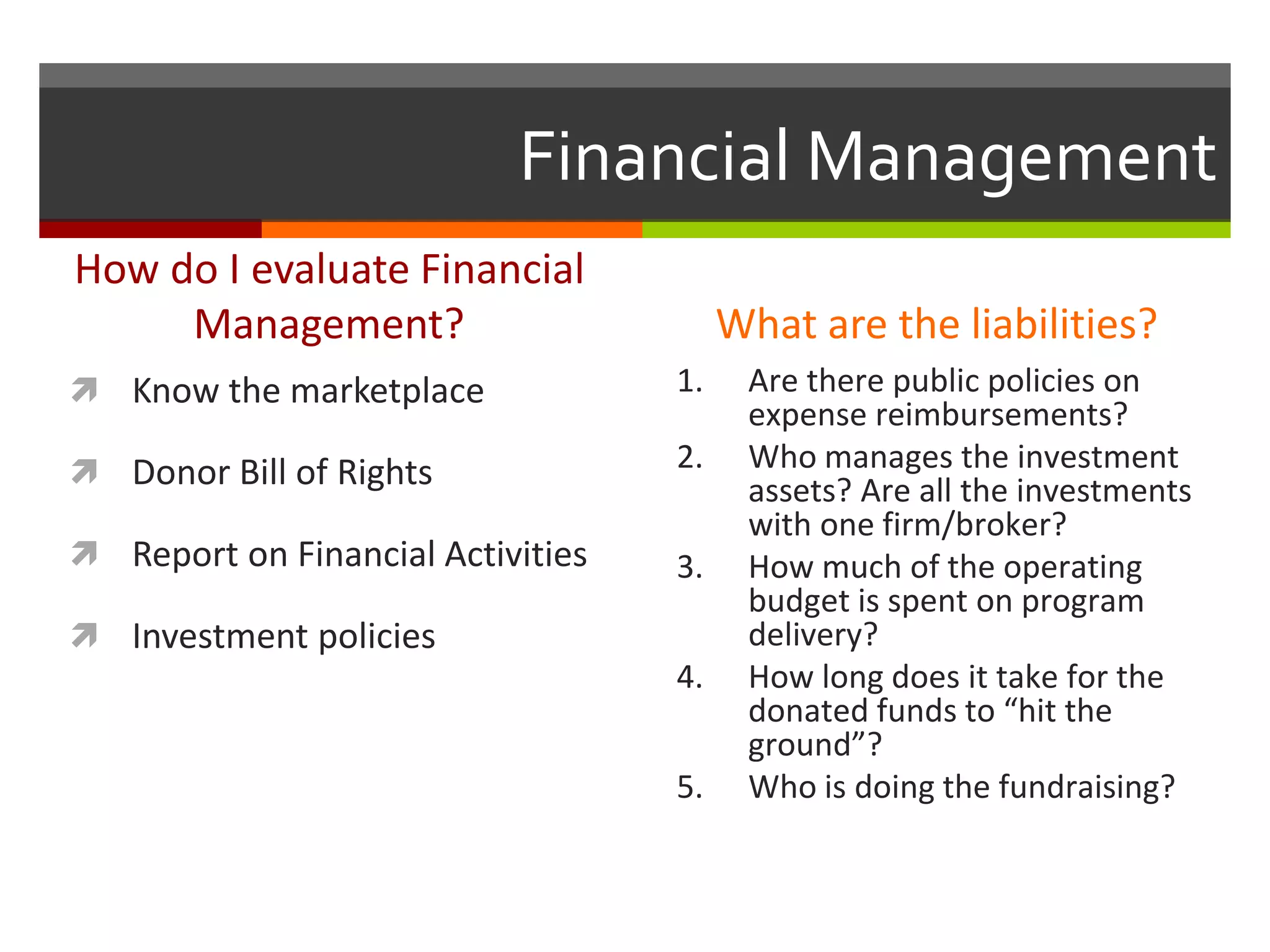 Financial Management
How do I evaluate Financial
Management?
 Know the marketplace
 Donor Bill of Rights
 Report on Financial Activities
 Investment policies
What are the liabilities?
1. Are there public policies on
expense reimbursements?
2. Who manages the investment
assets? Are all the investments
with one firm/broker?
3. How much of the operating
budget is spent on program
delivery?
4. How long does it take for the
donated funds to “hit the
ground”?
5. Who is doing the fundraising?
 