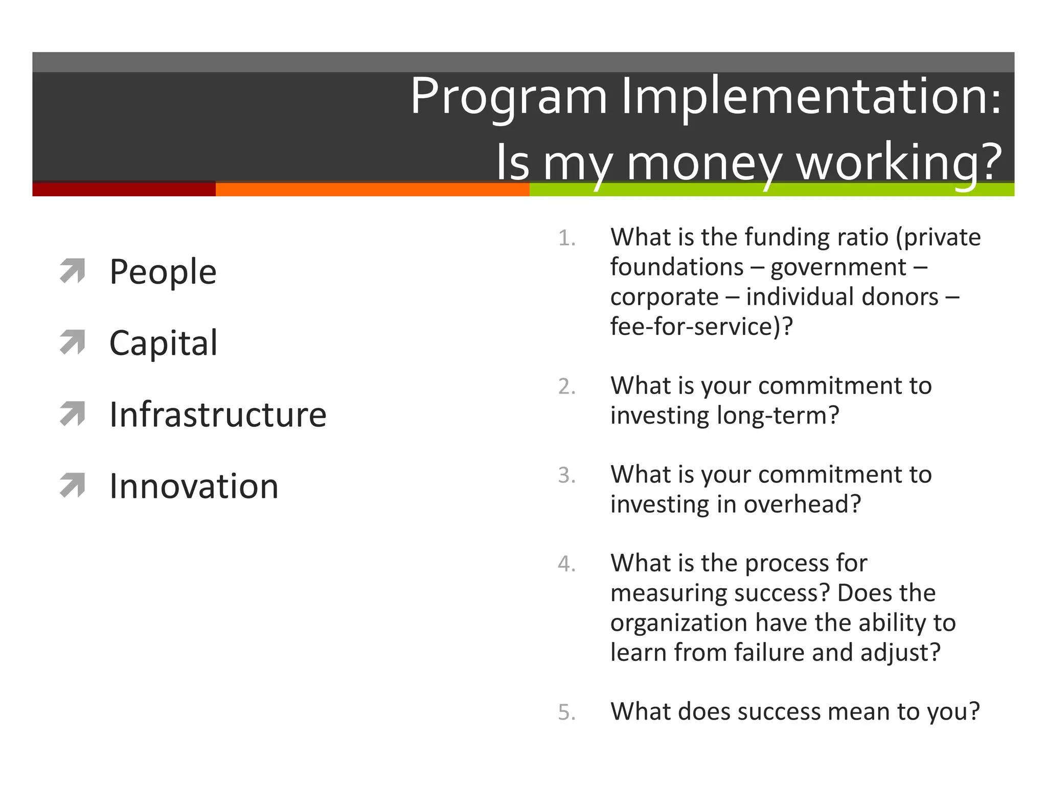 Program Implementation:
Is my money working?
 People
 Capital
 Infrastructure
 Innovation
1. What is the funding ratio (private
foundations – government –
corporate – individual donors –
fee-for-service)?
2. What is your commitment to
investing long-term?
3. What is your commitment to
investing in overhead?
4. What is the process for
measuring success? Does the
organization have the ability to
learn from failure and adjust?
5. What does success mean to you?
 