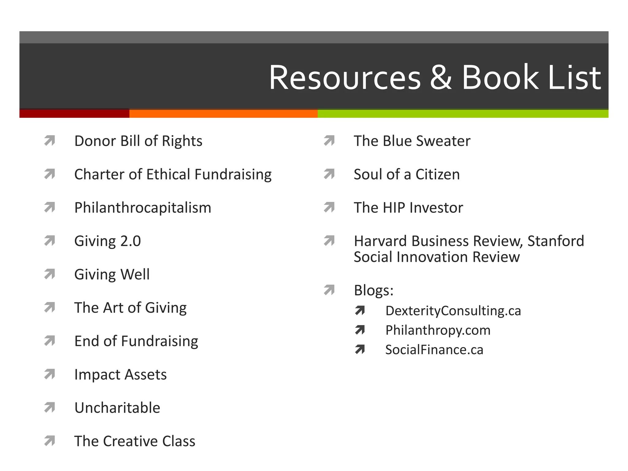  Donor Bill of Rights
 Charter of Ethical Fundraising
 Philanthrocapitalism
 Giving 2.0
 Giving Well
 The Art of Giving
 End of Fundraising
 Impact Assets
 Uncharitable
 The Creative Class
 The Blue Sweater
 Soul of a Citizen
 The HIP Investor
 Harvard Business Review, Stanford
Social Innovation Review
 Blogs:
 DexterityConsulting.ca
 Philanthropy.com
 SocialFinance.ca
Resources & Book List
 