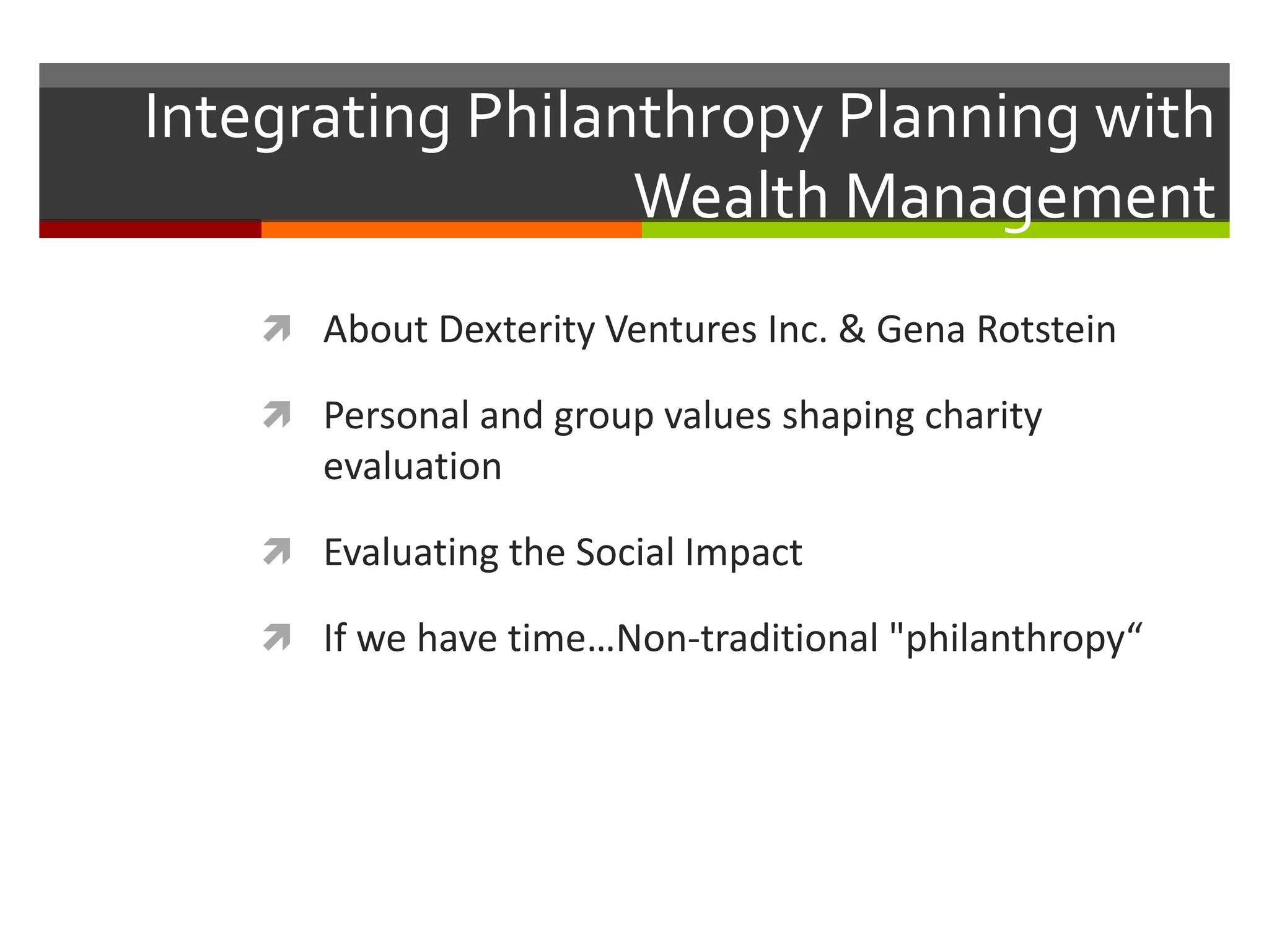 Integrating Philanthropy Planning with
Wealth Management
 About Dexterity Ventures Inc. & Gena Rotstein
 Personal and group values shaping charity
evaluation
 Evaluating the Social Impact
 If we have time…Non-traditional "philanthropy“
 