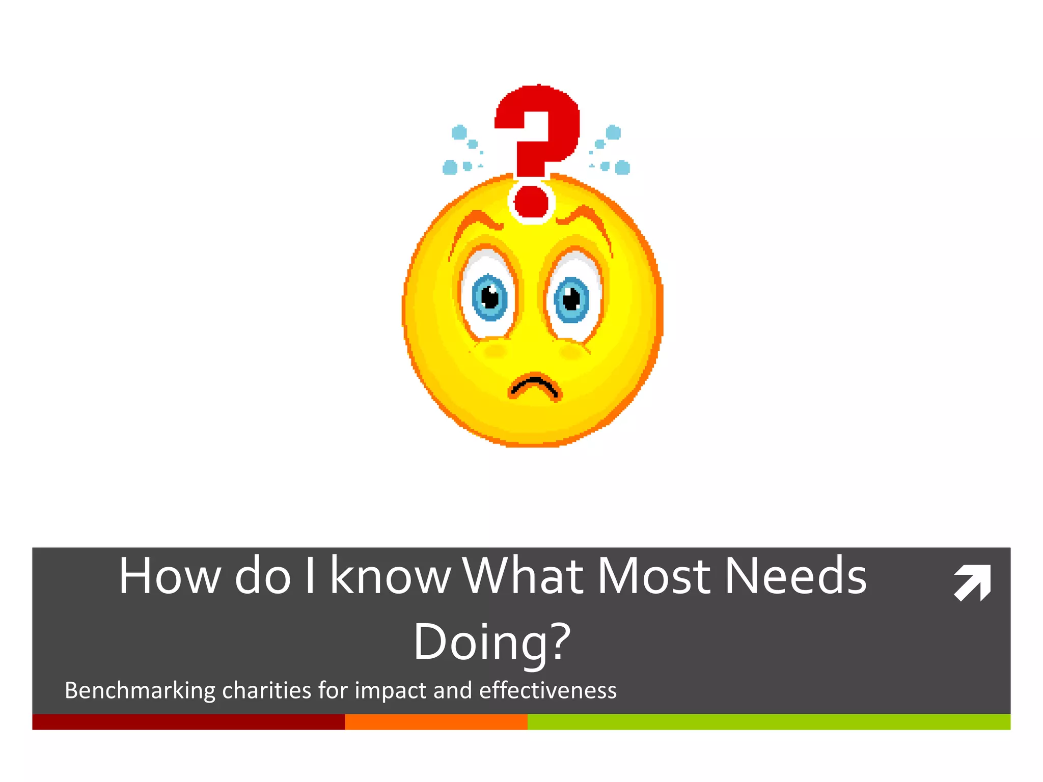 How do I knowWhat Most Needs
Doing?
Benchmarking charities for impact and effectiveness
 