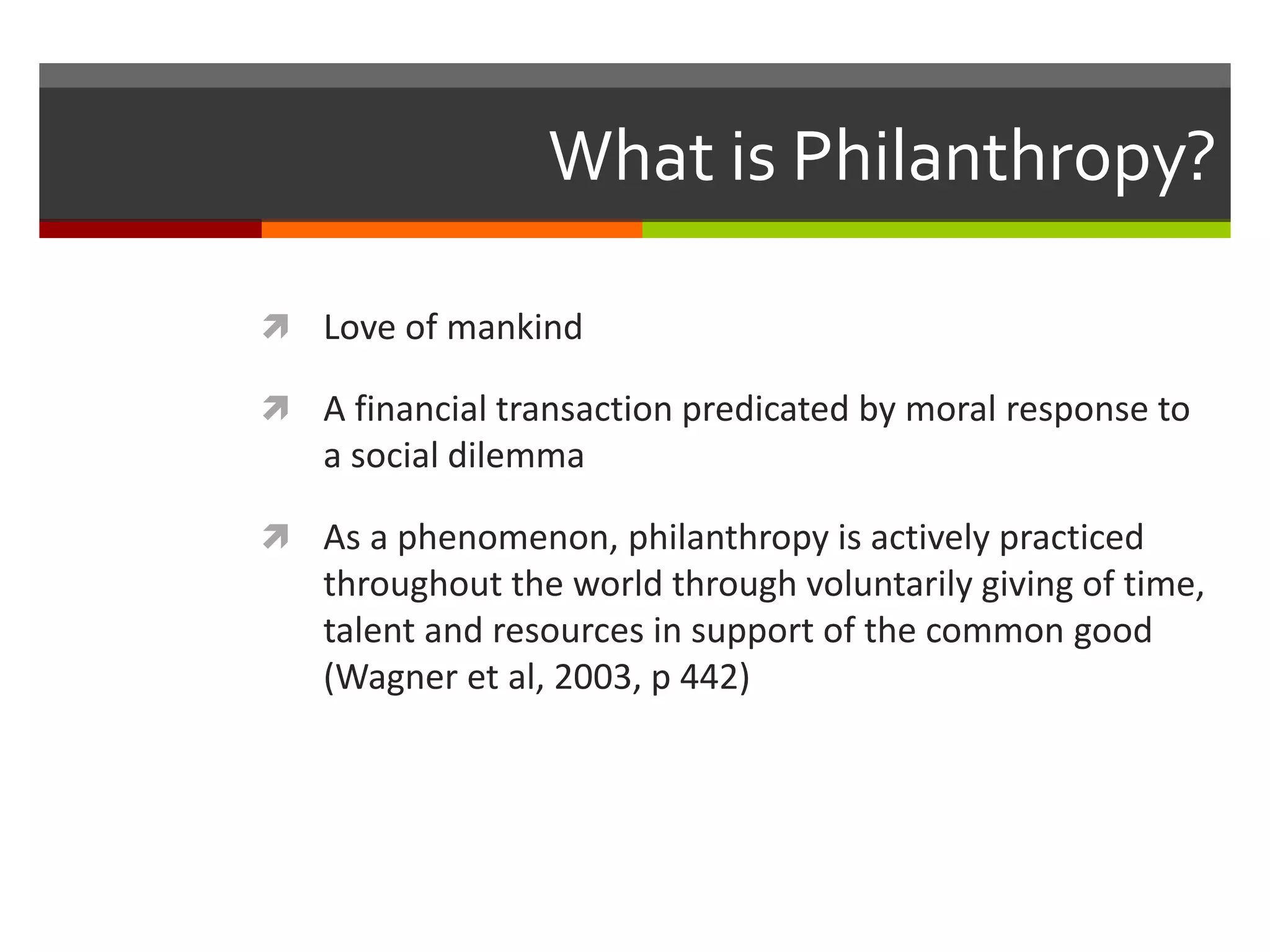 What is Philanthropy?
 Love of mankind
 A financial transaction predicated by moral response to
a social dilemma
 As a phenomenon, philanthropy is actively practiced
throughout the world through voluntarily giving of time,
talent and resources in support of the common good
(Wagner et al, 2003, p 442)
 