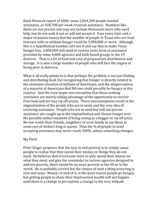 Bank Network report of 2006, some 2,064,300 people needed 
assistance, or 418,700 per week received assistance.  Numbers like 
these are not precise and may not include thousands more who need 
help, but do not seek it out or will not accept it.  Four years later and a 
major recession means that the number of people in Texas who are food 
insecure with or without hunger could be 3,000,000 or more.  Although 
this is a hypothetical number, lets use it and say that to make Texas 
hunger free, 3,000,000 will need to receive some form of assistance 
provided by some 4,000 agencies and faith based groups in the 19 
districts.   That is a lot of food and a lot of preparation, distribution and 
storage.  It is also a large number of people who will face the stigma of 
being poor in America. 
 
What it all really points to is that perhaps the problem is not just finding 
and distributing food, but recognizing that hunger is directly related to 
the economic situation of millions of Americans, and the misperception 
of a majority of Americans that NO one could possibly be hungry in this 
country.  And the even larger misconception that those seeking 
assistance are merely taking advantage of the opportunity to receive 
Free food and are lazy rip off artists.  These misconceptions result in the 
stigmatization of the people who are in need, and the very idea of 
receiving assistance.  People who are in need but will not pursue 
assistance are caught up in the stigmatization and choose hunger over 
the possible embarrassment of being seeing as a beggar or rip off artist.  
No one wants their friends, neighbors or even family to see them as 
some sort of welfare king or queen.  Thus the % of people in need 
accepting assistance may never reach 100%, unless something changes.   
 
My Pitch. 
 
Peter Singer proposes that the way to end poverty is to simply cause 
people to realize that they spend their money on things they do not 
need.  He believes that if everyone were to only spend their money on 
what they need, and give the remainder to various agencies designed to 
address poverty, there would be no more poverty in the US or in the 
world.  He is probably correct but the chance of such a thing occurring is 
slim and none.  Money, or lack of it, is the main reason people go hungry, 
but getting people to share their Hard earned wealth will not happen 
until there is a change in perception, a change in the very attitude 
 