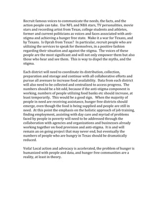 Recruit famous voices to communicate the needs, the facts, and the 
action people can take.  Use NFL and NBA stars, TV personalities, movie 
stars and recording artist from Texas, college students and athletes, 
former and current politicians as voices and faces associated with anti‐
stigma and achieving a hunger free state.  Make it a war for Texans, and 
by Texans.  Is Oprah from Texas?  In particular, recruit people who are 
utilizing the services to speak for themselves, in a positive fashion 
regarding their situation and against the stigma.  The voices of these 
people are the most significant and will not only empower them but also 
those who hear and see them.  This is way to dispel the myths, and the 
stigma.  
 
Each district will need to coordinate its distribution, collection, 
preparation and storage and continue with all collaborative efforts and 
pursue all avenues to increase food availability.  Data from each district 
will also need to be collected and centralized to access progress.  The 
numbers should be a bit odd, because if the anti‐stigma component is 
working, numbers of people utilizing food banks etc should increase, at 
least temporarily.  This would be a good sign.   When the majority of 
people in need are receiving assistance, hunger free districts should 
emerge, even though the food is being supplied and people are still in 
need.  At this point the emphasis on the holistic approach of job training, 
finding employment, assisting with day care and myriad of problems 
faced by people in poverty will need to be addressed through the 
collaboration with agencies and organizations and businesses already 
working together on food provision and anti‐stigma.  It is and will 
remain an on going project that may never end, but eventually the 
numbers of people who are hungry in Texas should be dramatically 
reduced.   
 
Voila! Local action and advocacy is accelerated, the problem of hunger is 
humanized with people and data, and hunger free communities are a 
reality, at least in theory. 
 
 
 
 
 
 
