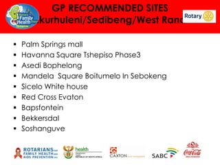 GP RECOMMENDED SITES
Ekurhuleni/Sedibeng/West Rand










Palm Springs mall
Havanna Square Tshepiso Phase3
Asedi Bophelong
Mandela Square Boitumelo In Sebokeng
Sicelo White house
Red Cross Evaton
Bapsfontein
Bekkersdal
Soshanguve

 