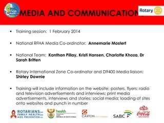 MEDIA AND COMMUNICATIONS


Training session: 1 February 2014



National RFHA Media Co-ordinator: Annemarie Mostert



National Team: Kanthan Pillay, Kristi Hansen, Charlotte Khoza, Dr
Sarah Britten



Rotary International Zone Co-ordinator and D9400 Media liaison:
Shirley Downie



Training will include information on the website; posters, flyers; radio
and television advertisements and interviews; print media
advertisements, interviews and stories; social media; loading of sites
onto websites and punch in number

 