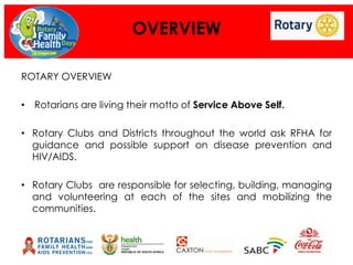 OVERVIEW
ROTARY OVERVIEW
• Rotarians are living their motto of Service Above Self.
• Rotary Clubs and Districts throughout the world ask RFHA for
guidance and possible support on disease prevention and
HIV/AIDS.
• Rotary Clubs are responsible for selecting, building, managing
and volunteering at each of the sites and mobilizing the
communities.

 