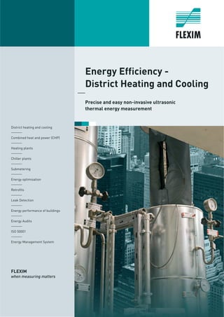 Energy Efficiency -
District Heating and Cooling
Precise and easy non-invasive ultrasonic
thermal energy measurement
District heating and cooling
______
Combined heat and power (CHP)
______
Heating plants
______
Chiller plants
______
Submetering
______
Energy optimisation
______
Retrofits
______
Leak Detection
______
Energy performance of buildings
______
Energy Audits
______
ISO 50001
______
Energy Management System
FLEXIM
when measuring matters
 