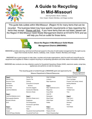 A Guide to Recycling
                                                      in Mid-Missouri
                                                                      (Serving Audrain, Boone, Callaway,
                                                              Cole, Cooper, Howard, Moniteau, and Osage counties)




     This guide lists outlets within Mid-Missouri (Region H) for many items that can be
   recycled. The business listed may have specific requirements or fees regarding the
   items they accept. Please call first. If you have items that are not listed, please call
  the Region H Mid-Missouri Solid Waste Management District at 573-874-7574 and we
                          will help you find an outlet for those items.


                                                   About the Region H Mid-Missouri Solid Waste
                                                            Management District (MMSWMD):

MMSWMD provides pla