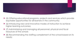  (5) Offering educational programs, projects and services which provide
equitable opportunities for all learners in the community;
 (6) Introducing new and innovative modes of instruction to achieve
higher learning outcomes;
 (7) Administering and managing all personnel, physical and fiscal
resources of the school;
 (8) Recommending the staffing complement of the school based on its
needs;
 