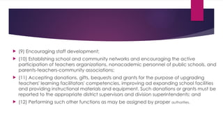  (9) Encouraging staff development;
 (10) Establishing school and community networks and encouraging the active
participation of teachers organizations, nonacademic personnel of public schools, and
parents-teachers-community associations;
 (11) Accepting donations, gifts, bequests and grants for the purpose of upgrading
teachers' learning facilitators' competencies, improving ad expanding school facilities
and providing instructional materials and equipment. Such donations or grants must be
reported to the appropriate district supervisors and division superintendents; and
 (12) Performing such other functions as may be assigned by proper authorities.
 