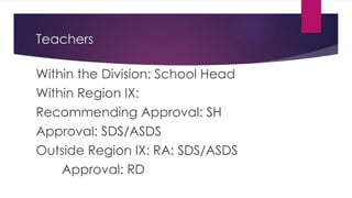 Teachers
Within the Division: School Head
Within Region IX:
Recommending Approval: SH
Approval: SDS/ASDS
Outside Region IX: RA: SDS/ASDS
Approval: RD
 