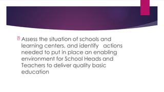  Assess the situation of schools and
learning centers, and identify actions
needed to put in place an enabling
environment for School Heads and
Teachers to deliver quality basic
education
 