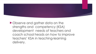  Observe and gather data on the
strengths and competency (KSA)
development needs of teachers and
coach school heads on how to improve
teachers’ KSA in teaching-learning
delivery.
 
