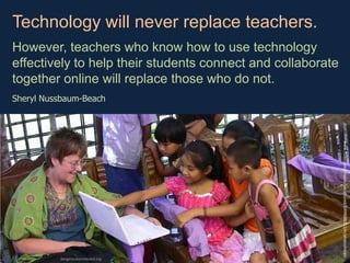 Technology will never replace teachers.  However, teachers who know how to use technology effectively to help their students connect and collaborate together online will replace those who do not. Sheryl Nussbaum-Beach www.flickr.com/photos/uncultured/2499688353/in/photostream dangerouslyirrelevant.org 