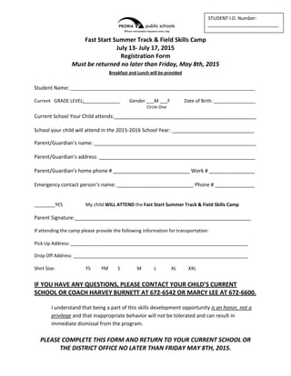 Fast Start Summer Track & Field Skills Camp
July 13- July 17, 2015
Registration Form
Must be returned no later than Friday, May 8th, 2015
Breakfast and Lunch will be provided
Student Name: _______________________________________________________________________
Current GRADE LEVEL: Gender ___M ___F Date of Birth: ________________
Circle One
Current School Your Child attends:__________________________________________________
School your child will attend in the 2015-2016 School Year: _____________________________
Parent/Guardian’s name: _________________________________________________________
Parent/Guardian’s address: _______________________________________________________
Parent/Guardian’s home phone # ___________________________ Work # ________________
Emergency contact person’s name: ___________________________ Phone # ______________
________YES My child WILL ATTEND the Fast Start Summer Track & Field Skills Camp
Parent Signature:______________________________________________________________
If attending the camp please provide the following information for transportation:
Pick Up Address: ____________________________________________________________________
Drop Off Address: ___________________________________________________________________
Shirt Size: YS YM S M L XL XXL
IF YOU HAVE ANY QUESTIONS, PLEASE CONTACT YOUR CHILD’S CURRENT
SCHOOL OR COACH HARVEY BURNETT AT 672-6542 OR MARCY LEE AT 672-6600.
I understand that being a part of this skills development opportunity is an honor, not a
privilege and that inappropriate behavior will not be tolerated and can result in
immediate dismissal from the program.
PLEASE COMPLETE THIS FORM AND RETURN TO YOUR CURRENT SCHOOL OR
THE DISTRICT OFFICE NO LATER THAN FRIDAY MAY 8TH, 2015.
STUDENT I.D. Number:
___________________________
 