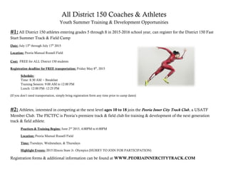 All District 150 Coaches & Athletes
Youth Summer Training & Development Opportunities
#1:All District 150 athletes entering grades 5 through 8 in 2015-2016 school year, can register for the District 150 Fast
Start Summer Track & Field Camp
Date: July 13th
through July 17th
2015
Location: Peoria Manual Russell Field
Cost: FREE for ALL District 150 students
Registration deadline for FREE transportation: Friday May 8th
, 2015
Schedule:
Time: 8:30 AM ~ Breakfast
Training Session: 9:00 AM to 12:00 PM
Lunch: 12:00 PM- 12:25 PM
(If you don’t need transportation, simply bring registration form any time prior to camp dates)
#2: Athletes, interested in competing at the next level ages 10 to 18 join the Peoria Inner City Track Club, a USATF
Member Club. The PICTFC is Peoria’s premiere track & field club for training & development of the next generation
track & field athlete.
Practices & Training Begins: June 2nd
2015, 4:00PM to 6:00PM
Location: Peoria Manual Russell Field
Time: Tuesdays, Wednesdays, & Thursdays
Highlight Events: 2015 Illinois State Jr. Olympics (HURRY TO JOIN FOR PARTICIPATION)
Registration forms & additional information can be found at WWW.PEORIAINNERCITYTRACK.COM
 