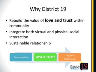 Why District 19
• Rebuild the value of love and trust within
  community
• Integrate both virtual and physical social
  interaction
• Sustainable relationship

                                     Long Term
    Commonalities     LOVE & TRUST   Relationship
 