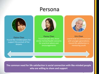 Persona



                                      Panny Chan                        Eric Chan
       Elaine Chan
                                 Found people who share        Learnt how to communicate
Found like-minded peers her
                              similar family/health concerns    with younger generations.
 support the pursuit of her
                                  for practical advice and       Found life satisfaction in
          dreams
                                      encouragements                mentoring youth




The common need for life satisfaction is social connection with like-minded people
                     who are willing to share and support
 