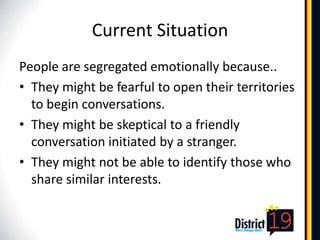 Current Situation
People are segregated emotionally because..
• They might be fearful to open their territories
  to begin conversations.
• They might be skeptical to a friendly
  conversation initiated by a stranger.
• They might not be able to identify those who
  share similar interests.
 
