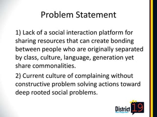 Problem Statement
1) Lack of a social interaction platform for
sharing resources that can create bonding
between people who are originally separated
by class, culture, language, generation yet
share commonalities.
2) Current culture of complaining without
constructive problem solving actions toward
deep rooted social problems.
 