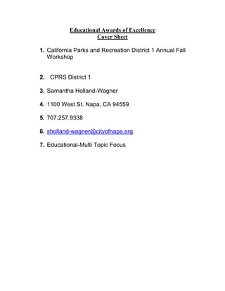Educational Awards of Excellence
                     Cover Sheet

1. California Parks and Recreation District 1 Annual Fall
   Workshop


2. CPRS District 1

3. Samantha Holland-Wagner

4. 1100 West St. Napa, CA 94559

5. 707.257.9338

6. sholland-wagner@cityofnapa.org

7. Educational-Multi Topic Focus
 