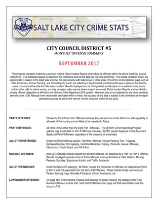CITY COUNCIL DISTRICT #5
MONTHLY OFFENSE SUMMARY
SEPTEMBER 2017
These figures represent preliminary counts of original Police Incident Reports and include all offenses within the above listed City Council
District only. Full statistical analysis to determine the confidence level of this data has not been performed. The results contained herein are
approximate in relation to the listed area and may not fully coincide with data shown in other areas of SLCPD’s Crime Statistics page such as
Calls for Service, Crimes Trending, and Crime Reports due to and reflective of departmental procedures that were in place at the time the
event occurred and the date this data was compiled. Results displayed are not distinguished as attempted or completed crimes, do not
include other calls for police service, and only represent police service where a report was made. Police Incident Reports are classified by
primary offense categories as defined by the Uniform Crime Reporting (UCR) system. However, data is not subjected to any other standards
set forth under UCR. Although every reasonable verification effort is made, the accuracy of any data is subject to the constraints of the report
generation process as well as the manner, format, and point in time of any query.
PART I OFFENSES: Chosen by the FBI as Part I Offenses because they are serious crimes that occur with regularity in
all areas of the country and are likely to be reported to Police.
PART II OFFENSES: All other crimes other than the eight Part I Offenses. The Uniform Crime Reporting Program
gathers only arrest data for Part II Offenses, however, SLCPD results displayed in this document
display all Part II Offenses, regardless of the presence of arrest data.
ALL OTHER OFFENSES: Under the Part II Offense section, ‘All Other Offenses’ include Peeping Tom, Trespass,
Kidnap/Abduction, Pornography, Extortion/Blackmail, Bribery, Warrants, Sexual Offenses,
Obstruction, Public Peace, and Hit & Run.
NON-UCR OFFENSES: Non-UCR Offenses include reports for all other offenses not classified as a Part I or Part II Offense.
Results displayed separate some of these offenses such as Ambulance Calls, Deaths, Missing
Persons, Suicides, Suspicious Activity, and Traffic Accidents.
ALL OTHER NON-UCR: Under the Non-UCR category, ‘All Other’ include the remainder of offenses not classified as Part I
or Part II and not separated from the Non-UCR Offenses. These include things such as Loud
Parties, Barking Dogs, Mentally Ill Subjects, Citizen Assistance, etc.
LOW NUMBER OFFENSES: On page two, in the interest of space and allowing for easier viewing, the category titled ‘Low
Number Offenses’ include Part I and Part II Offenses from page one that have totals under the
amount of 30.
 