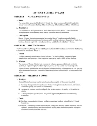 District 5 United Bylaws                                                                        Page 1 of 6


                             DISTRICT 5 UNITED BYLAWS
ARTICLE I            NAME & BOUNDARIES
   1. Name
      The name of this group shall be District 5 United, also doing business as District 5 Leadership
      Group, which is located in the City of San José, County of Santa Clara, and State of California.
   2. Boundaries
      The boundaries of the organization are those of San José Council District 5. This includes the
      incorporated and unincorporated areas that are within the identified boundaries.
   3. Description
      District 5 United fosters communication between the District’s residents, elected officials,
      community based organizations and businesses while working to improve the quality of life in East
      San Jose. It strives to provide a united voice for our neighborhoods and all are welcome.

ARTICLE II           VISION & MISSION
   The Vision, Mission, Strategy, Goals and Objectives of District 5 United are determined by the Steering
   Committee as described in Article VI.
   1. Vision
      To foster communication between elected officials, City Hall, residents, community based
      organizations and businesses while working to improve the quality of life in East San Jose.
   2. Mission
      The mission of District 5 United is to promote the policies, agendas, and interests of district
      residents, to support neighborhood development, and to develop leaders and leadership skills.
      District 5 United shall strive to provide a united voice that includes existing groups in East San Jose.
      All neighborhood businesses, community based organizations and community members are invited
      to join.

ARTICLE III          STRATEGY & GOALS
   1. Strategy
       District 5 United’s strategy to achieve its Goals and accomplish its Mission is three-fold.
      A. Leverage the organization’s reach across District 5’s neighborhoods, businesses, individuals,
         community groups, elected and civil leadership.
      B. Advance the common interests and goals that serve to improve the quality of life within the
         district.
      C. Actively champion specific causes and goals as approved by District 5 United Steering
         Committee.
   2. Goals
      G1 Facilitate communication between local government and residents within District 5 United
         boundaries.
      G2 Provide a community voice to advise city and county (and state and federal as needed) officials
         and staff, school personnel, and the community at large about the implementation of services,
         community needs, events and concerns.
 