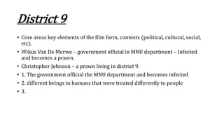 District 9
• Core areas key elements of the film form, contexts (political, cultural, social,
etc).
• Wikus Van De Merwe – government official in MNU department – Infected
and becomes a prawn.
• Christopher Johnson – a prawn living in district 9.
• 1. The government official the MNU department and becomes infected
• 2. different beings to humans that were treated differently to people
• 3.
 