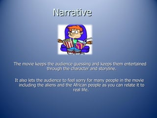 Narrative  The movie keeps the audience guessing and keeps them entertained through the character and storyline. It also lets the audience to feel sorry for many people in the movie including the aliens and the African people as you can relate it to real life.  