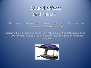 Sound effects and music  There a few sound affects that help to identify the genre, this is mainly the alien guns and the aliens talking.  Excluding them two it would sound like a action movie. Non of the music gives away the narrative as it has a mixture of music that could fit into many other genres.  