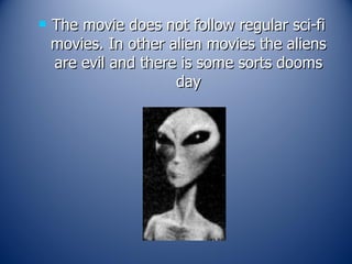 The movie does not follow regular sci-fi movies. In other alien movies the aliens are evil and there is some sorts dooms day 