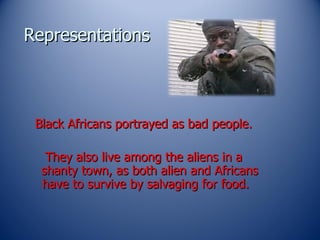 Representations Black Africans portrayed as bad people. They also live among the aliens in a shanty town, as both alien and Africans have to survive by salvaging for food.  