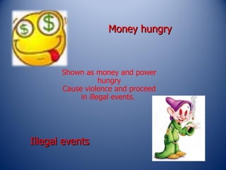 Money hungry  Shown as money and power hungry Cause violence and proceed in illegal events.  Illegal events 