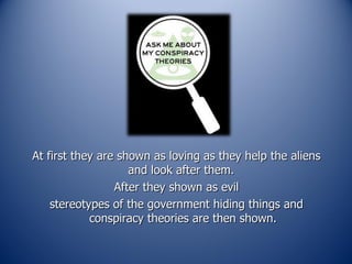 At first they are shown as loving as they help the aliens and look after them.  After they shown as evil stereotypes of the government hiding things and conspiracy theories are then shown. 