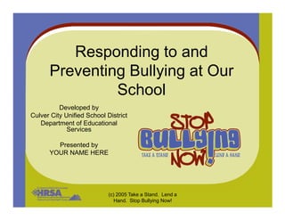 Responding to and
Preventing Bullying at Our
School
Developed by
(c) 2005 Take a Stand. Lend a
Hand. Stop Bullying Now!
Developed by
Culver City Unified School District
Department of Educational
Services
Presented by
YOUR NAME HERE
 