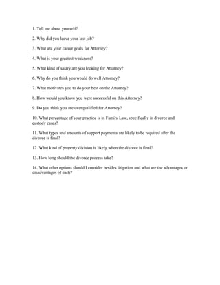 1. Tell me about yourself?
2. Why did you leave your last job?
3. What are your career goals for Attorney?
4. What is your greatest weakness?
5. What kind of salary are you looking for Attorney?
6. Why do you think you would do well Attorney?
7. What motivates you to do your best on the Attorney?
8. How would you know you were successful on this Attorney?
9. Do you think you are overqualified for Attorney?
10. What percentage of your practice is in Family Law, specifically in divorce and
custody cases?
11. What types and amounts of support payments are likely to be required after the
divorce is final?
12. What kind of property division is likely when the divorce is final?
13. How long should the divorce process take?
14. What other options should I consider besides litigation and what are the advantages or
disadvantages of each?
 