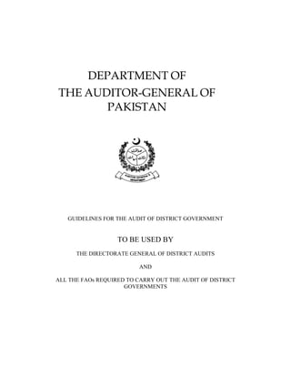DEPARTMENT OF
THE AUDITOR-GENERAL OF
PAKISTAN
GUIDELINES FOR THE AUDIT OF DISTRICT GOVERNMENT
TO BE USED BY
THE DIRECTORATE GENERAL OF DISTRICT AUDITS
AND
ALL THE FAOs REQUIRED TO CARRY OUT THE AUDIT OF DISTRICT
GOVERNMENTS
 