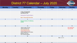 District 77 Calendar – July 2020
Monday Tuesday Wednesday Thursday Friday Saturday Sunday
1 2 3 4 5
1st Day of Toastmaster
International Year!
Distinguished Programs Begins…
Start 1st Round AD Club Visit
6 7 8 9 10 11 12
Regional Advisor Trio Meeting
6:00PM
13 14 15 16 17 18 19
-District Leader List Due
-District Calendar Due
-Area Alignment Due
-Division Alignment Due
-District Signature Form & Bank
Signatory Card Due
Club Coaching Session
DEC Meeting #1
3:00-4:00 PM
20 21 22 23 24 25 26
Make - Up TLI
 