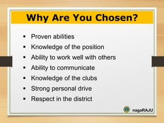nagaRAJU
Proven abilities
Knowledge of the position
Ability to work well with others
Ability to communicate
Knowledge of the clubs
Strong personal drive
Respect in the district
Why Are You Chosen?