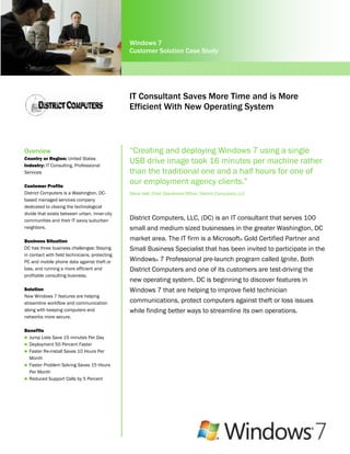 Windows 7
                                                Customer Solution Case Study




                                                IT Consultant Saves More Time and is More
                                                Efficient With New Operating System



Overview                                        “Creating and deploying Windows 7 using a single
Country or Region: United States
Industry: IT Consulting, Professional
                                                USB drive image took 16 minutes per machine rather
Services                                        than the traditional one and a half hours for one of
Customer Profile
                                                our employment agency clients.”
District Computers is a Washington, DC-         Steve Hall, Chief Operations Officer, District Computers, LLC
based managed services company
dedicated to closing the technological
divide that exists between urban, inner-city
communities and their IT savvy suburban         District Computers, LLC, (DC) is an IT consultant that serves 100
neighbors.                                      small and medium sized businesses in the greater Washington, DC
Business Situation                              market area. The IT firm is a Microsoft® Gold Certified Partner and
DC has three business challenges: Staying       Small Business Specialist that has been invited to participate in the
in contact with field technicians, protecting
PC and mobile phone data against theft or       Windows® 7 Professional pre-launch program called Ignite. Both
loss, and running a more efficient and          District Computers and one of its customers are test-driving the
profitable consulting business.
                                                new operating system. DC is beginning to discover features in
Solution                                        Windows 7 that are helping to improve field technician
New Windows 7 features are helping
streamline workflow and communication           communications, protect computers against theft or loss issues
along with keeping computers and                while finding better ways to streamline its own operations.
networks more secure.

Benefits
 Jump Lists Save 15 minutes Per Day
 Deployment 50 Percent Faster
 Faster Re-install Saves 10 Hours Per
  Month
 Faster Problem Solving Saves 15 Hours
  Per Month
 Reduced Support Calls by 5 Percent
 