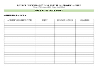 DISTRICT CONCENTRATION CAMP FOR THE 2023 PROVINCIAL MEET
February 27-28 ; March 1, 2023 – Dupax Central School
DAILY ATTENDANCE SHEET
ATHLETICS – DAY 1
ATHLETE’S COMPLETE NAME EVENT CONTACT NUMBER SIGNATURE
 