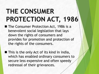 THE CONSUMER
PROTECTION ACT, 1986
 The Consumer Protection Act, 1986 is a
benevolent social legislation that lays
down the rights of consumers and
provides for promotion and protection of
the rights of the consumers.
 This is the only Act of its kind in india,
which has enabled ordinary consumers to
secure less expensive and often speedy
redressal of their grievances.
 
