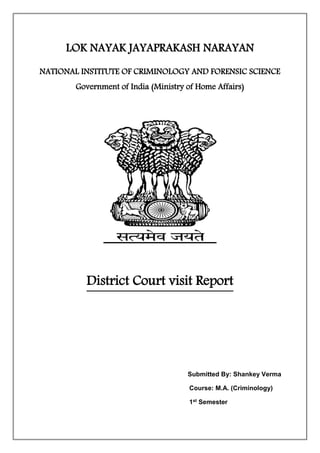 LOK NAYAK JAYAPRAKASH NARAYAN 
NATIONAL INSTITUTE OF CRIMINOLOGY AND FORENSIC SCIENCE 
Government of India (Ministry of Home Affairs) 
District Court visit Report 
Submitted By: Shankey Verma 
Course: M.A. (Criminology) 
1st Semester 
 