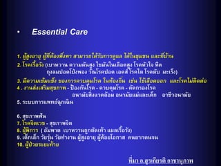 • Essential Care
1. ผูสงอายุ ผูทีต้องพึงพา สามารถได้รบการดูแล ได้ในชุมชน และทีบาน
     ้ ู       ้ ่    ่               ั                        ่ ้
2. โรคเรือรัง (เบาหวาน ความดันสูง ไขมันในเลือดสูง โรคหัวใจ หืด
         ้
                ถุงลมปอดโป่ งพอง วัณโรคปอด เอดส์ โรคไต โรคตับ มะเร็ง)
3. มีความเข้มแข็ง ของการควบคุมโรค ในท้องถิน เช่น ไข้เลือดออก และโรคไม่ติดต่อ
                                              ่
4 . งานส่งเสริมสุขภาพ - ป้ องกันโรค - ควบคุมโรค - คัดกรองโรค
                         อนามัยสิ่งแวดล้อม อนามัยแม่และเด็ก อาชีวอนามัย
5. ระบบการแพทย์ฉุกเฉิน
6. สุขภาพฟัน
7. โรคจิตเวช - สุขภาพจิต
8. ผูพิการ ( อัมพาต เบาหวานถูกตัดเท้า แผลเรือรัง)
     ้                                         ้
                ่
9. เด็กเล็ก วัยรุน วัยทางาน ผูสงอายุ ผูด้อยโอกาส คนยากคนจน
                             ้ ู      ้
10. ผูป่วยระยะท้าย
       ้

                                             ที่มา อ.สุ รเกียรติ อาชานุภาพ
 