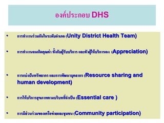 องค์ ประกอบ DHS
•   การทางานร่ วมกันในระดับอาเภอ (Unity District Health Team)

•   การทางานจนเกิดคุณค่ า ทั้งกับผู้รับบริการ และตัวผู้ให้ บริการเอง (Appreciation)



•   การแบ่ งปันทรัพยากร และการพัฒนาบุคลากร (Resource sharing and
    human development)

•   การให้ บริการสุ ขภาพตามบริบททีจาเป็ น (Essential care )
                                  ่

•   การมีส่วนร่ วมของเครือข่ ายและชุมชน (Community participation)
 
