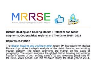 District Heating and Cooling Market : Potential and Niche
Segments, Geographical regions and Trends to 2015 - 2023
Report Description
The district heating and cooling market report by Transparency Market
Research provides in-depth analysis of the district heating and cooling
market globally. The report segments the market on the basis of
geography. The report analyzes the global district heating and cooling
market in terms of both energy sales (TJ) and revenues (US$ Mn) for
the 2015–2023 period. For this research study, the base year is 2014,
 