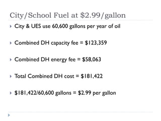 City/School Fuel at $2.99/gallon
   City & UES use 60,600 gallons per year of oil

   Combined DH capacity fee = $123,359

   Combined DH energy fee = $58,063

   Total Combined DH cost = $181,422

   $181,422/60,600 gallons = $2.99 per gallon
 