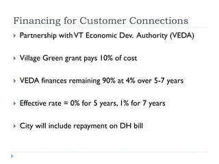 Financing for Customer Connections
   Partnership with VT Economic Dev. Authority (VEDA)

   Village Green grant pays 10% of cost

   VEDA finances remaining 90% at 4% over 5-7 years

   Effective rate = 0% for 5 years, 1% for 7 years

   City will include repayment on DH bill
 
