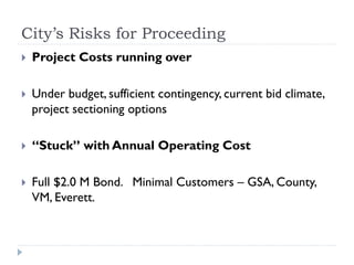 City’s Risks for Proceeding
   Project Costs running over

   Under budget, sufficient contingency, current bid climate,
    project sectioning options

   “Stuck” with Annual Operating Cost

   Full $2.0 M Bond. Minimal Customers – GSA, County,
    VM, Everett.
 